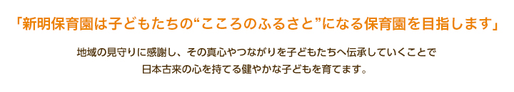 「新明保育園は子どもたちの“こころのふるさと”になる保育園を目指します。」地域の見守りに感謝し、その真心やつながりを子どもたちへ伝承していくことで日本古来の心を持てる健やかな子どもを育てます。